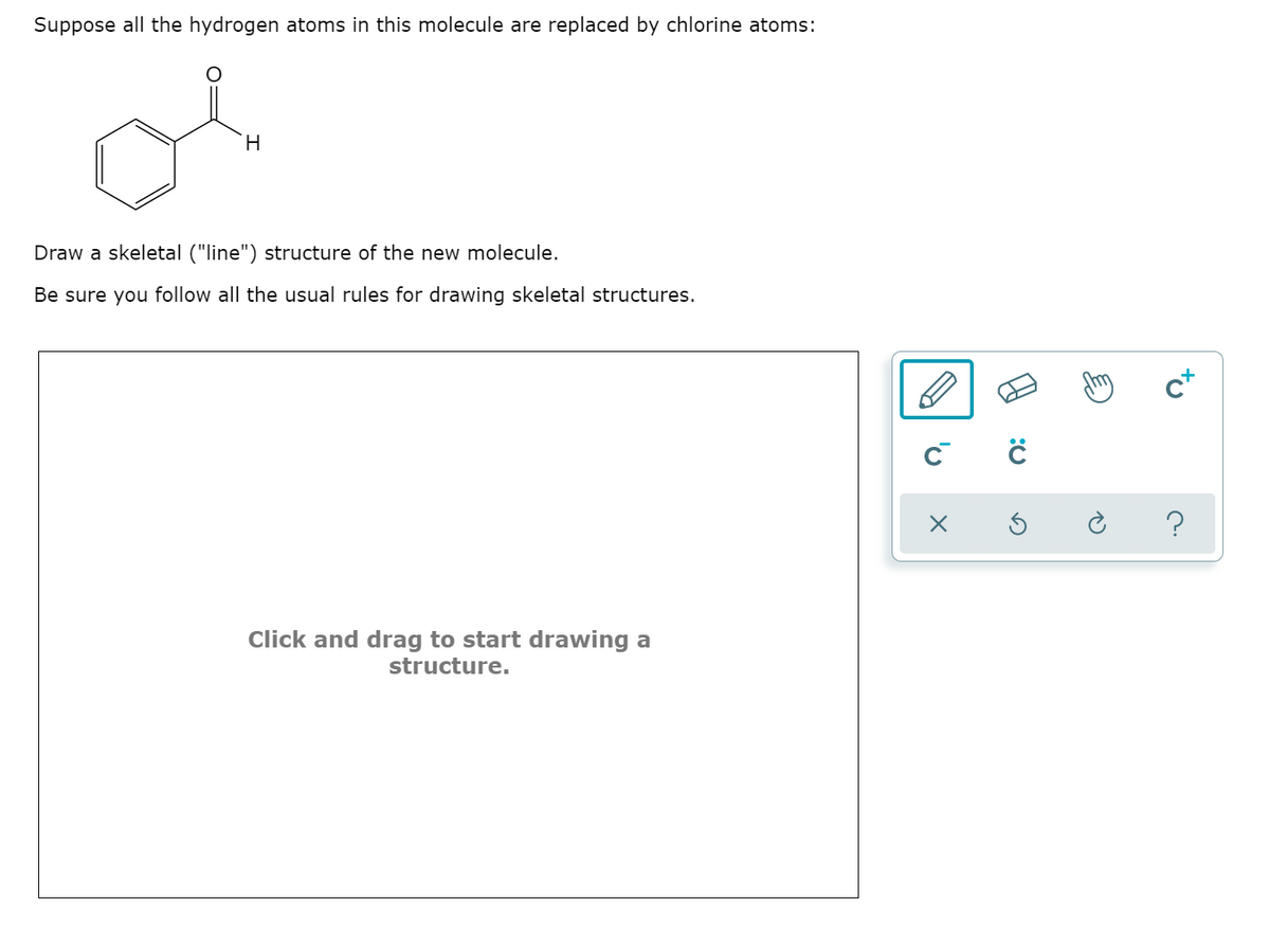 Suppose all the hydrogen atoms in this molecule are replaced by chlorine atoms:
H.
Draw a skeletal ("line") structure of the new molecule.
Be sure you follow all the usual rules for drawing skeletal structures.
c*
Click and drag to start drawing a
structure.
