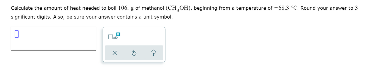 Calculate the amount of heat needed to boil 106. g of methanol (CH,OH), beginning from a temperature of -68.3 °C. Round your answer to 3
significant digits. Also, be sure your answer contains a unit symbol.
?
