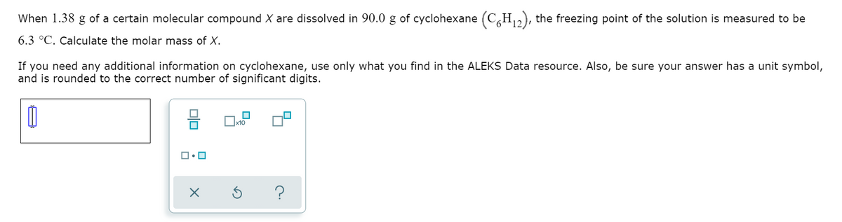 When 1.38 g of a certain molecular compound X are dissolved in 90.0 g of cyclohexane (C,H,,), the freezing point of the solution is measured to be
6.3 °C. Calculate the molar mass of X.
If you need any additional information on cyclohexane, use only what you find in the ALEKS Data resource. Also, be sure your answer has a unit symbol,
and is rounded to the correct number of significant digits.
x10
