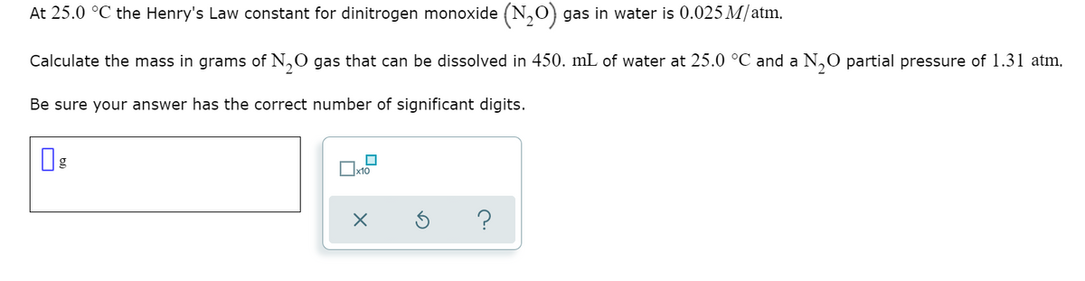 At 25.0 °C the Henry's Law constant for dinitrogen monoxide (N,0) gas in water is 0.025 M/atm.
Calculate the mass in grams of N,0 gas that can be dissolved in 450. mL of water at 25.0 °C and a N,0 partial pressure of 1.31 atm.
Be sure your answer has the correct number of significant digits.
?
