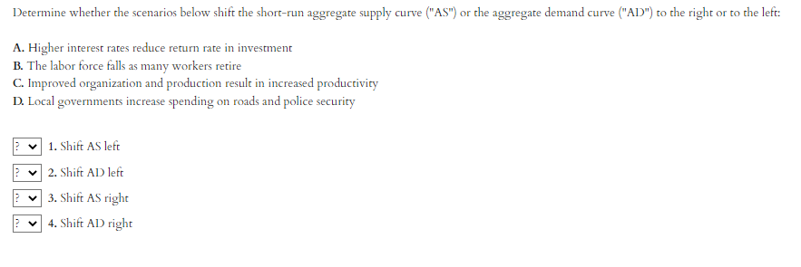 Determine whether the scenarios below shift the short-run aggregate supply curve ("AS") or the aggregate demand curve ("AD") to the right or to the left:
A. Higher interest rates reduce return rate in investment
B. The labor force falls as many workers retire
C. Improved organization and production result in increased productivity
D. Local governments increase spending on roads and police security
1. Shift AS left
✓2. Shift AD left
3. Shift AS right
4. Shift AD right