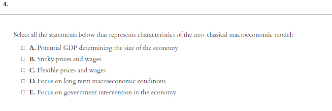 4.
Select all the statements below that represents characteristics of the neo-classical macroeconomic model:
A. Potential GDP determining the size of the economy
B. Sticky prices and wages
C. Flexible prices and wages
□D. Focus on long term macroeconomic conditions
□E. Focus on government intervention in the economy