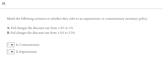 17.
Match the following scenarios to whether they refer to an expansionary or contractionary monetary policy:
A. Fed changes the discount rate from 4.5% to 1%
B. Fed changes the discount rate from 4.5% to 5.5%
1. Contractionary
2. Expansionary