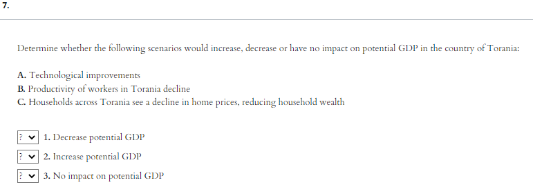 7.
Determine whether the following scenarios would increase, decrease or have no impact on potential GDP in the country of Torania:
A. Technological improvements
B. Productivity of workers in Torania decline
C. Households across Torania see a decline in home prices, reducing household wealth
1. Decrease potential GDP
✓ 2. Increase potential GDP
3. No impact on potential GDP