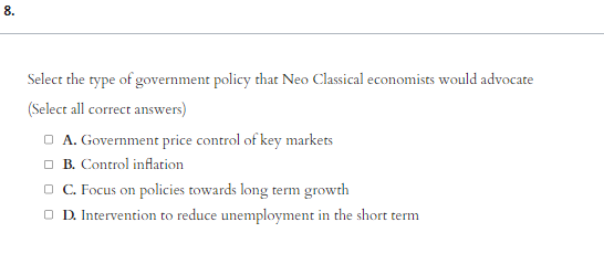 8.
Select the type of government policy that Neo Classical economists would advocate
(Select all correct answers)
□A. Government price control of key markets
B. Control inflation
□ C. Focus on policies towards long term growth
ⒸD. Intervention to reduce unemployment in the short term