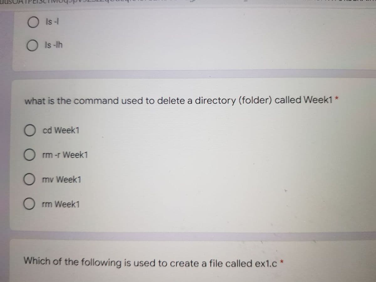 O Is-
O Is -Ih
what is the command used to delete a directory (folder) called Week1 *
O cd Week1
O rm -r Week1
O mv Week1
O rm Week1
Which of the following is used to create a file called ex1.c
