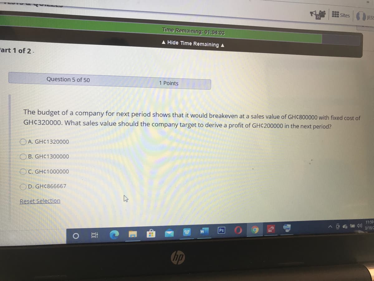 Sites
JESS
Time Remaining: 01:04:03
A Hide Time Remaining A
Part 1 of 2-
Question 5 of 50
1 Points
The budget of a company for next period shows that it would breakeven at a sales value of GHC800000 with fixed cost of
GH¢320000. What sales value should the company target to derive a profit of GH¢200000 in the next period?
O A. GHC1320000
OB. GHC1300000
OC. GHC1000000
O D. GHC866667
Reset Selection
11:59
3/18/2
Ps
