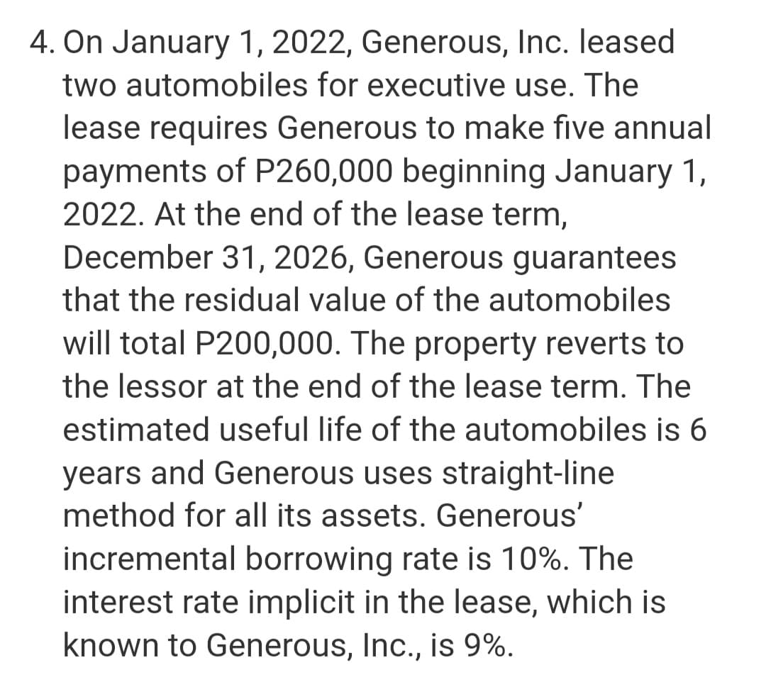 4. On January 1, 2022, Generous, Inc. leased
two automobiles for executive use. The
lease requires Generous to make five annual
payments of P260,000 beginning January 1,
2022. At the end of the lease term,
December 31, 2026, Generous guarantees
that the residual value of the automobiles
will total P200,000. The property reverts to
the lessor at the end of the lease term. The
estimated useful life of the automobiles is 6
years and Generous uses straight-line
method for all its assets. Generous'
incremental borrowing rate is 10%. The
interest rate implicit in the lease, which is
known to Generous, Inc., is 9%.

