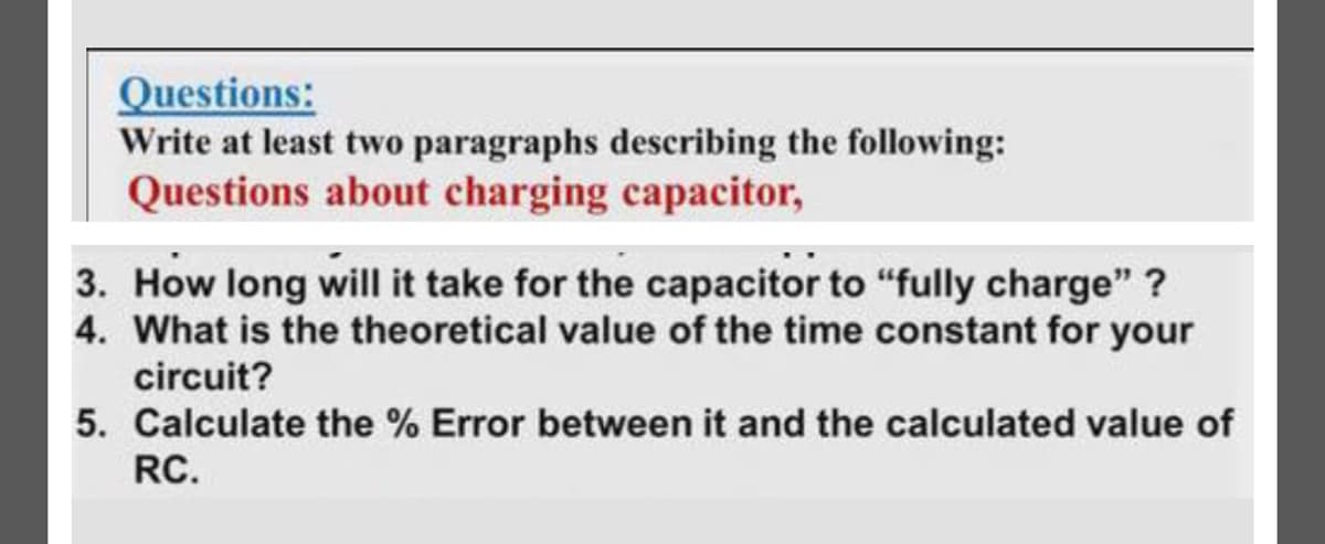 Questions:
Write at least two paragraphs describing the following:
Questions about charging capacitor,
3. How long will it take for the capacitor to "fully charge" ?
4. What is the theoretical value of the time constant for your
circuit?
5. Calculate the % Error between it and the calculated value of
RC.
