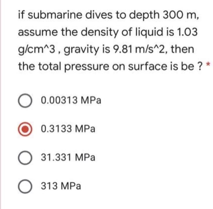 if submarine dives to depth 300 m,
assume the density of liquid is 1.03
g/cm^3, gravity is 9.81 m/s^2, then
the total pressure on surface is be ? *
0.00313 MPa
0.3133 MPa
O 31.331 MPa
O 313 MPa
