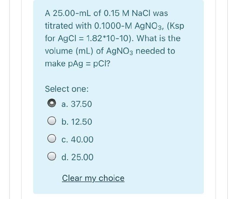 A 25.00-mL of 0.15 M NaCl was
titrated with 0.1000-M AGNO3, (Ksp
for AgCl = 1.82*10-10). What is the
volume (mL) of AGNO3 needed to
make pAg = pCI?
Select one:
а. 37.50
O b. 12.50
c. 40.00
O d. 25.00
Clear my choice
