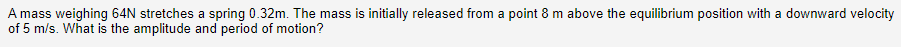 A mass weighing 64N stretches a spring 0.32m. The mass is initially released from a point 8 m above the equilibrium position with a downward velocity
of 5 m/s. What is the amplitude and period of motion?