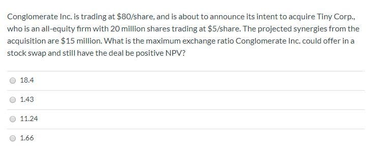 Conglomerate Inc. is trading at $80/share, and is about to announce its intent to acquire Tiny Corp.
who is an all-equity firm with 20 million shares trading at $5/share. The projected synergies from the
acquisition are $15 million. What is the maximum exchange ratio Conglomerate Inc. could offer in a
stock swap and still have the deal be positive NPV?
18.4
1.43
11.24
1.66
