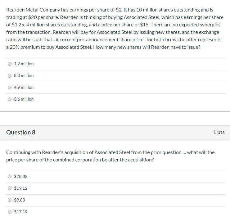 Rearden Metal Company has earnings per share of $2. It has 10 million shares outstanding and is
trading at $20 per share. Rearden is thinking of buying Associated Steel, which has earnings per share
of $1.25, 4 million shares outstanding, and a price per share of $15. There are no expected synergies
from the transaction. Rearden will pay for Associated Steel by issuing new shares, and the exchange
ratio will be such that, at current pre-announcement share prices for both firms, the offer represents
a 20% premium to buy Associated Steel. How many new shares will Rearden have to issue?
1.2 million
8.3 million
4.9 million
3.6 million
Question 8
1 pts
Continuing with Rearden's acquisition of Associated Steel from the prior question.. what will the
price per share of the combined corporation be after the acquisition?
$28.32
$19.12
$9.83
$17.19
