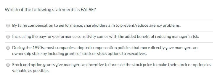 Which of the following statements is FALSE?
By tying compensation to performance, shareholders aim to prevent/reduce agency problems.
Increasing the pay-for-performance sensitivity comes with the added benefit of reducing manager's risk.
During the 1990s, most companies adopted compensation policies that more directly gave managers an
ownership stake by including grants of stock or stock options to executives.
Stock and option grants give managers an incentive to increase the stock price to make their stock or options as
valuable as possible.

