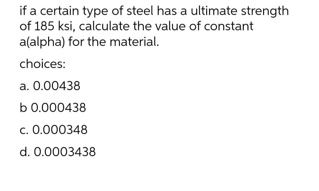 if a certain type of steel has a ultimate strength
of 185 ksi, calculate the value of constant
a(alpha) for the material.
choices:
a. 0.00438
b 0.000438
c. 0.000348
d. 0.0003438