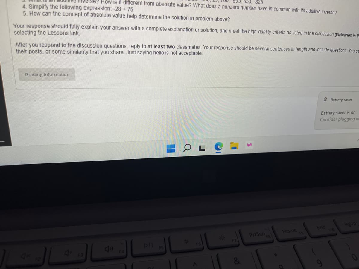 -593, 653, -825
verse? How is it different from absolute value? What does a nonzero number have in common with its additive inverse?
4. Simplify the following expression: -28 +75
5. How can the concept of absolute value help determine the solution in problem above?
Your response should fully explain your answer with a complete explanation or solution, and meet the high-quality criteria as listed in the discussion guidelines in th
selecting the Lessons link.
After you respond to the discussion questions, reply to at least two classmates. Your response should be several sentences in length and include questions. You ca
their posts, or some similarity that you share. Just saying hello is not acceptable.
Grading Information
F4
F5
0
F6
F7
60
PrtScn
F8
Home
F9
Battery saver
Battery saver is on
Consider plugging in
End
F10
PgUp