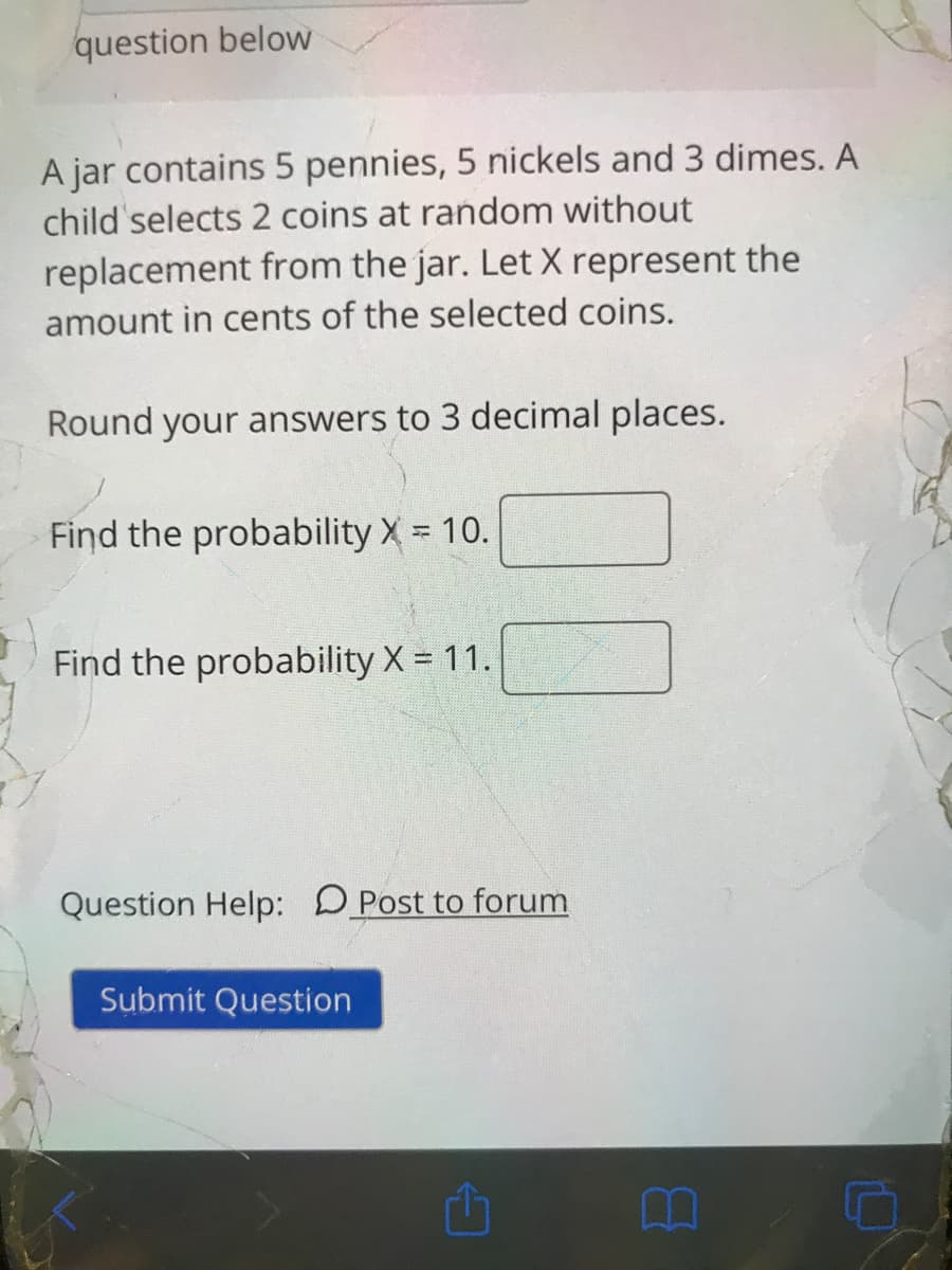 question below
A jar contains 5 pennies, 5 nickels and 3 dimes. A
child selects 2 coins at random without
replacement from the jar. Let X represent the
amount in cents of the selected coins.
Round your answers to 3 decimal places.
Find the probability X = 10.
Find the probability X = 11.
Question Help: DPost to forum
Submit Question
