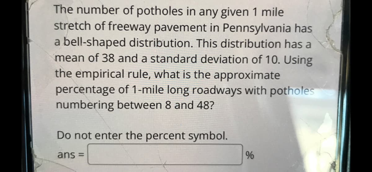 The number of potholes in any given 1 mile
stretch of freeway pavement in Pennsylvania has
bell-shaped distribution. This distribution has a
mean of 38 and a standard deviation of 10. Using
the empirical rule, what is the approximate
percentage of 1-mile long roadways with potholes
numbering between 8 and 48?
Do not enter the percent symbol.
ans =
