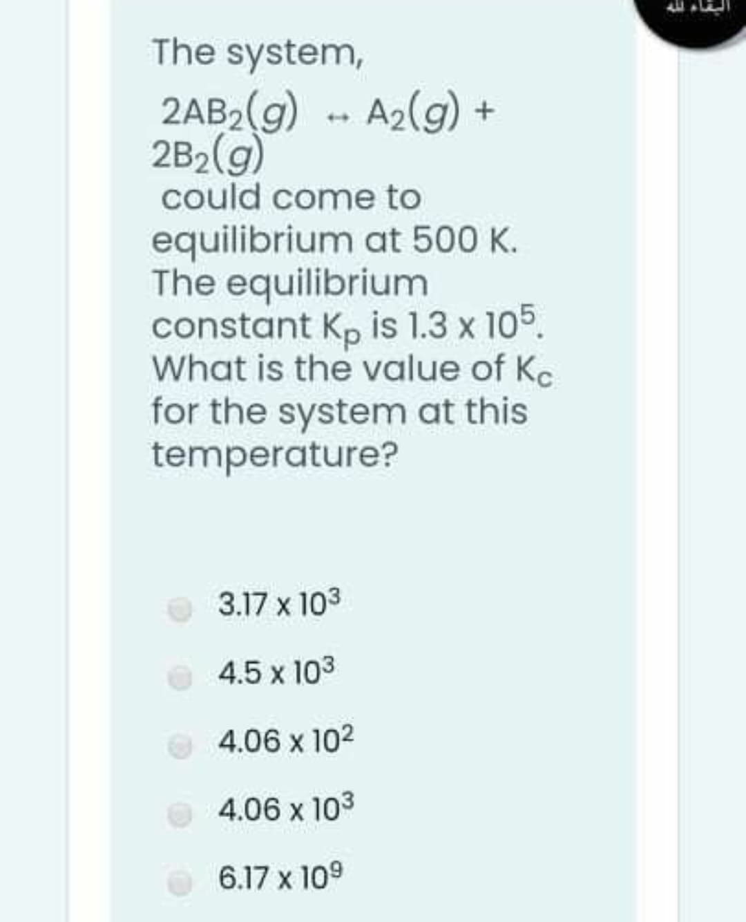 The system,
2AB2(g) - A2(g) +
2B2(g)
could come to
equilibrium at 500 K.
The equilibrium
constant Kp is 1.3 x 105.
What is the value of Ke
for the system at this
temperature?
3.17 x 103
4.5 x 103
4.06 x 102
4.06 x 103
6.17 x 109
