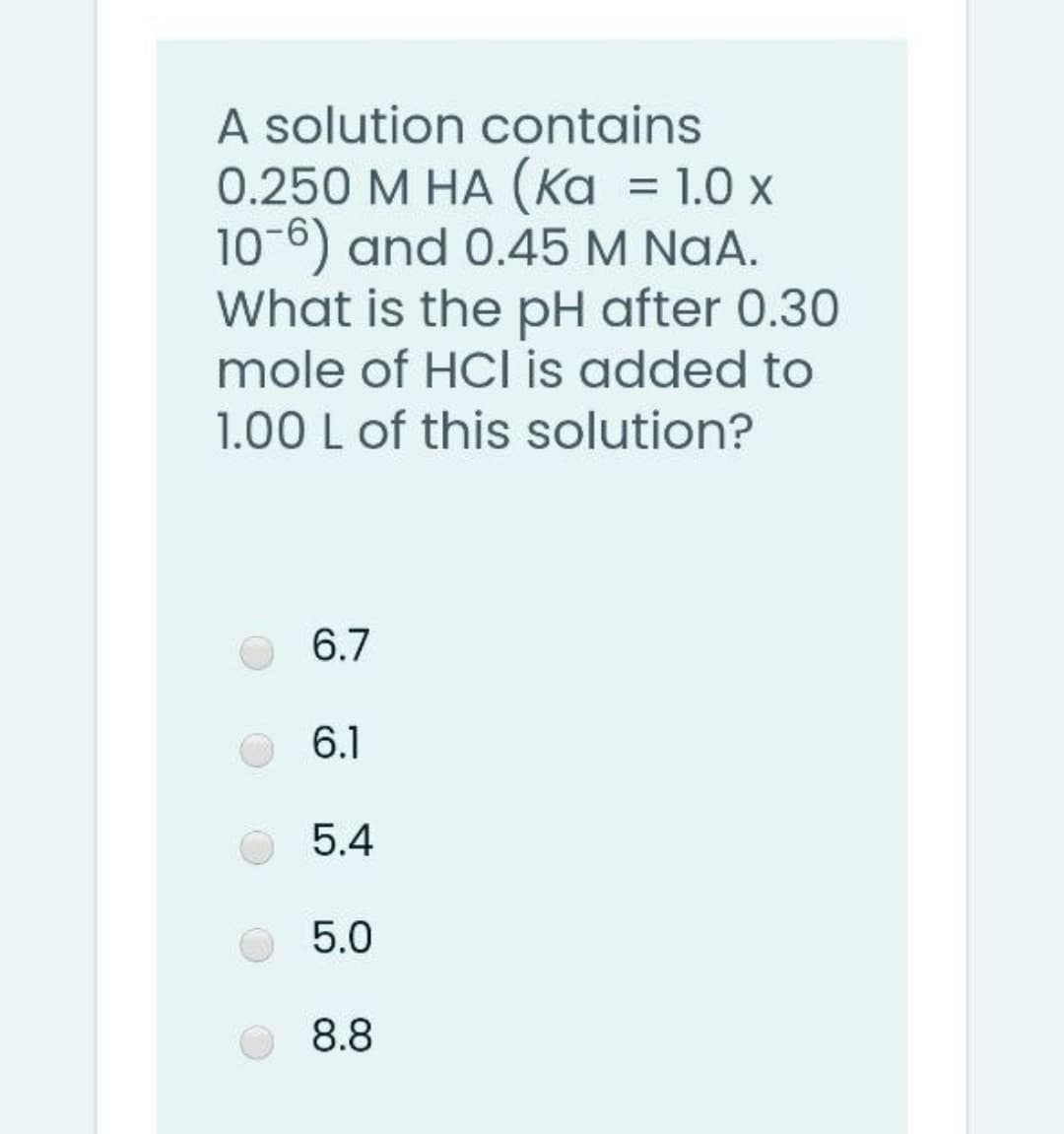 A solution contains
0.250 M HA (Ka = 1.0 x
10-6) and 0.45 M NaA.
What is the pH after 0.30
mole of HCl is added to
1.00 L of this solution?
6.7
6.1
5.4
5.0
8.8
