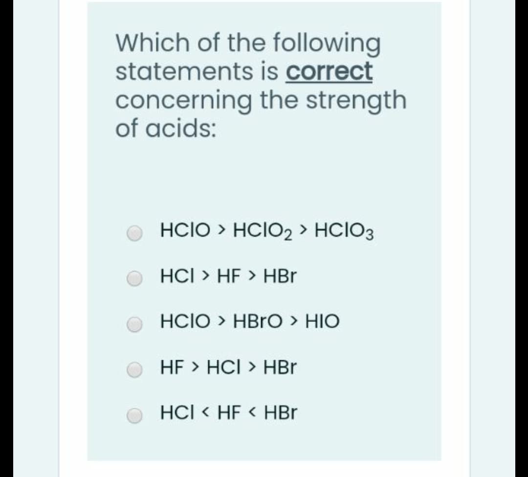 Which of the following
statements is correct
concerning the strength
of acids:
O HCIO > HCIO2 > HCIO3
HCI > HF > HBr
HCIO > HBRO > HIO
HF > HCI > HBr
HCI < HF < HBr
