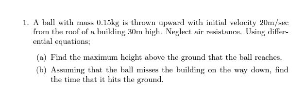 A ball with mass 0.15kg is thrown upward with initial velocity 20m/sec
from the roof of a building 30m high. Neglect air resistance. Using differ-
ential equations;
(a) Find the maximum height above the ground that the ball reaches.
(b) Assuming that the ball misses the building on the way down, find
the time that it hits the ground.
