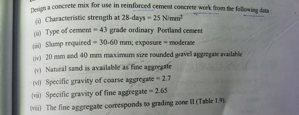Design a concrete mix for use in reinforced cement concrete work from the following data:
(i) Characteristic strength at 28-days 25 N/mm2
(Gi) Type of cement = 43 grade ordinary Portland cement
(ii) Slump required = 30-60 mm; exposure = moderate
(iv) 20 mm and 40 mm maximum size rounded gravel aggregate available
(v) Natural sand is available as fine aggregate
(vi) Specific gravity of coarse aggregate = 2.7
(vii) Specific gravity of fine aggregate = 2.65
(viii) The fine aggregate corresponds to grading zone II (Table 1.9).
