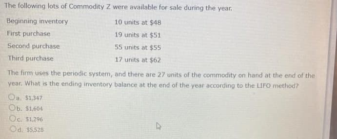 The following lots of Commodity Z were available for sale during the year.
Beginning inventory
10 units at $48
First purchase
19 units at $51
Second purchase
55 units at $55
Third purchase
17 units at $62
The firm uses the periodic system, and there are 27 units of the commodity on hand at the end of the
year. What is the ending inventory balance at the end of the year according to the LIFO method?
Oa. $1,347
Ob. $1,604
Oc. S1,296
Od. S5,528
