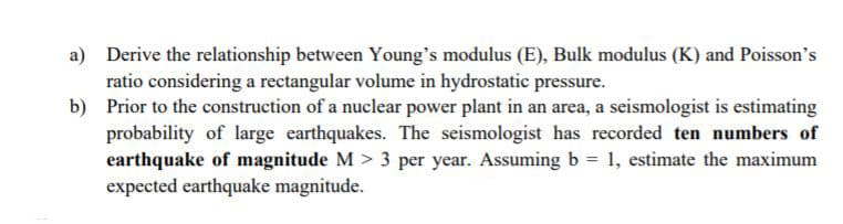 a) Derive the relationship between Young's modulus (E), Bulk modulus (K) and Poisson's
ratio considering a rectangular volume in hydrostatic pressure.
b) Prior to the construction of a nuclear power plant in an area, a seismologist is estimating
probability of large earthquakes. The seismologist has recorded ten numbers of
earthquake of magnitude M > 3 per year. Assuming b
expected earthquake magnitude.
1, estimate the maximum
%3D
