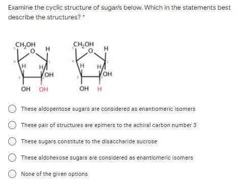 Examine the cyclic structure of sugarls below. Which in the statements best
describe the structures? *
CH,OH
CH,OH
H.
он
он
он он
он н
These aldopentose sugars are considered as enantiomeric isomers
These pair of structures are epimers to the achiral carbon number 3
These sugars constitute to the disaccharide sucrose
These aldohexose sugars are considered as enantiomeric isomers
None of the given options

