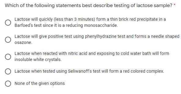 Which of the following statements best describe testing of lactose sample? *
Lactose will quickly (less than 3 minutes) form a thin brick red precipitate in a
Barfoed's test since it is a reducing monosaccharide.
Lactose will give positive test using phenylhydrazine test and forms a needle shaped
osazone.
Lactose when reacted with nitric acid and exposing to cold water bath will form
insoluble white crystals.
Lactose when tested using Seliwanoff's test will form a red colored complex.
O None of the given options

