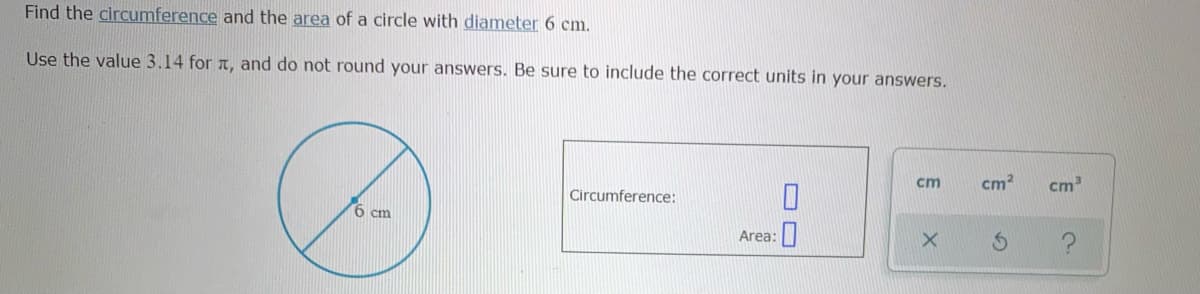 Find the circumference and the area of a circle with diameter 6 cm.
Use the value 3.14 for a, and do not round your answers. Be sure to include the correct units in your answers.
cm
cm2
cm
Circumference:
6 cm
Area:
