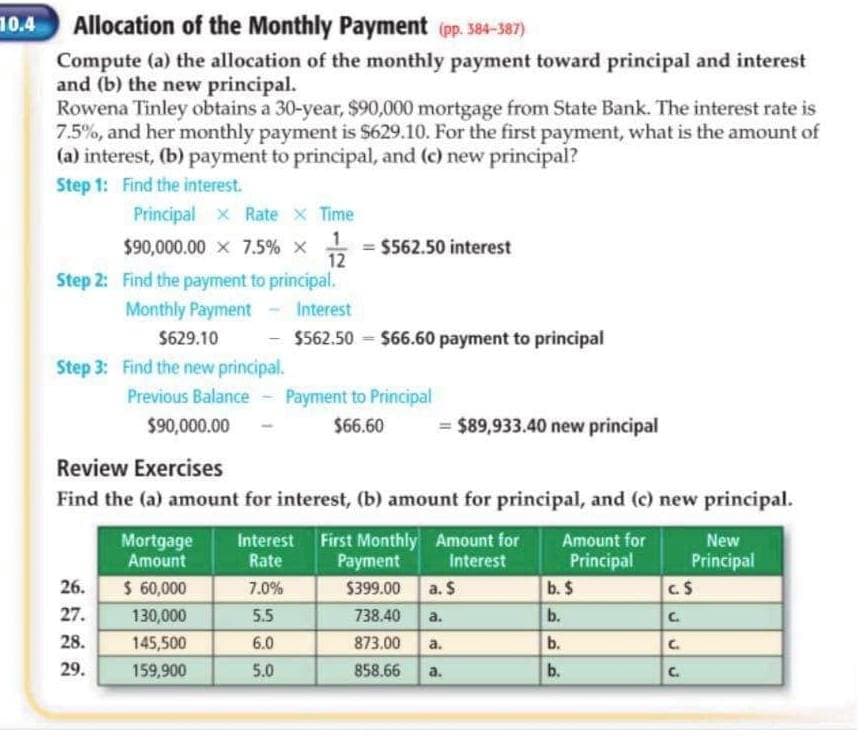 10.4
Allocation of the Monthly Payment (pp. 584-387)
Compute (a) the allocation of the monthly payment toward principal and interest
and (b) the new principal.
Rowena Tinley obtains a 30-year, $90,000 mortgage from State Bank. The interest rate is
7.5%, and her monthly payment is $629.10. For the first payment, what is the amount of
(a) interest, (b) payment to principal, and (c) new principal?
Step 1: Find the interest.
Principal x Rate x Time
$90,000.00 x 7.5% x
12
= $562.50 interest
Step 2: Find the payment to principal.
Monthly Payment
Interest
$629.10
$562.50 - $66.60 payment to principal
Step 3: Find the new principal.
Previous Balance - Payment to Principal
$90,000.00
$66.60
= $89,933.40 new principal
Review Exercises
Find the (a) amount for interest, (b) amount for principal, and (c) new principal.
Interest First Monthly Amount for
Payment
Amount for
Mortgage
Amount
New
Principal
b. $
Principal
C.S
Rate
Interest
26.
$ 60,000
7.0%
$399.00
a. S
27.
130,000
5.5
738.40
a.
b.
28.
145,500
6.0
873.00
а.
b.
29.
159,900
5.0
858.66
a.
b.
C.
