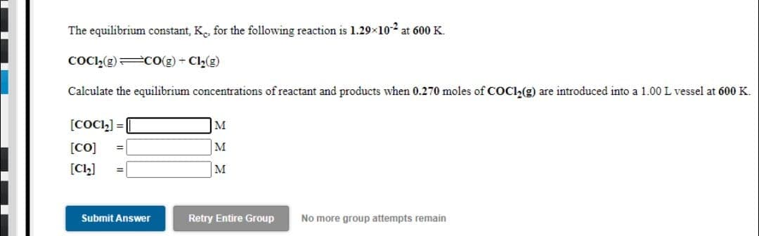 The equilibrium constant, K for the following reaction is 1.29x10-2 at 600 K.
COC,(g) CO(g) + Cl2(g)
Calculate the equilibrium concentrations of reactant and products when 0.270 moles of COCI,(g) are introduced into a 1.00 L vessel at 600 K.
[COCI,] =|
M
M
[CO]
[CL]
M
%3D
Submit Answer
Retry Entire Group
No more group attempts remain
