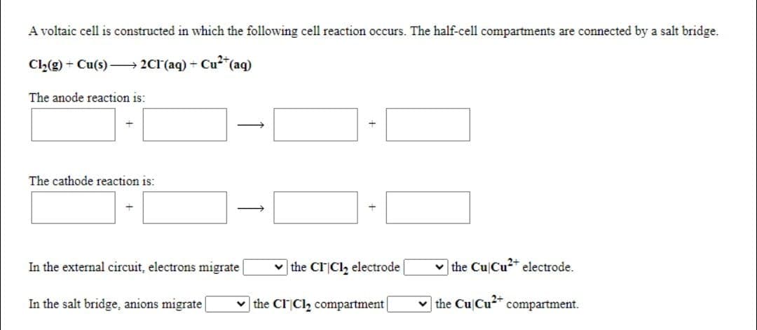 A voltaic cell is constructed in which the following cell reaction occurs. The half-cell compartments are connected by a salt bridge.
Cl2(g) + Cu(s) – 2CI(aq) + Cu*(aq)
The anode reaction is:
The cathode reaction is:
In the external circuit, electrons migrate
v the CICI, electrode
v the Cu Cu* electrode.
In the salt bridge, anions migrate
the CI|Cl, compartment
| the Cu Cu2+
compartment.
