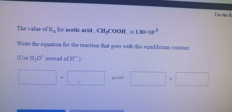 Use the R
The value of K, for acetic acid ¸ CH;COOH , is 1.80×105.
Write the equation for the reaction that goes with this equilibrium constant.
(Use H30 instead of H.)
