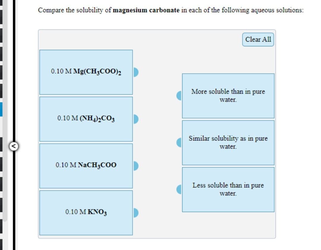 Compare the solubility of magnesium carbonate in each of the following aqueous solutions:
Clear All
0.10 M Mg(CH3C00),
More soluble than in pure
water.
0.10 M (NH4)2C03
Similar solubility as in pure
water.
0.10 M NACH3CO0
Less soluble than in pure
water.
0.10 Μ ΚΝΟ
