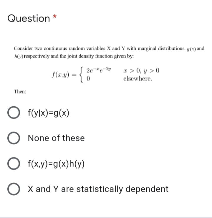 Question *
Consider two continuous random variables X and Y with marginal distributions g(x) and
h(y)respectively and the joint density function given by:
x > 0, y > 0
elsewhere.
2e-e-2y
f(x.3)
%3D
Then:
O f(ylx)=g(x)
O None of these
O f(x,y)=g(x)h(y)
O X and Y are statistically dependent

