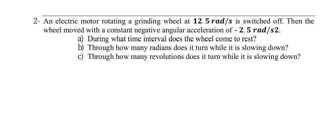 2- An electric motor rotating a grinding wheel at 12. 5 rad/s is switched off. Then the
wheel moved with a constant negative angular acceleration of - 2.5 rad/s2.
a) During what time interval does the wheel come to rest?
b) Through how many radians does it turn while it is slowing down?
c) Through how many revolutions does it turn while it is slowing down?
