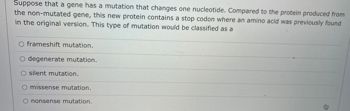 Suppose that a gene has a mutation that changes one nucleotide. Compared to the protein produced from
the non-mutated gene, this new protein contains a stop codon where an amino acid was previously found
in the original version. This type of mutation would be classified as a
frameshift mutation.
degenerate mutation.
silent mutation.
missense mutation.
O nonsense mutation.
身
