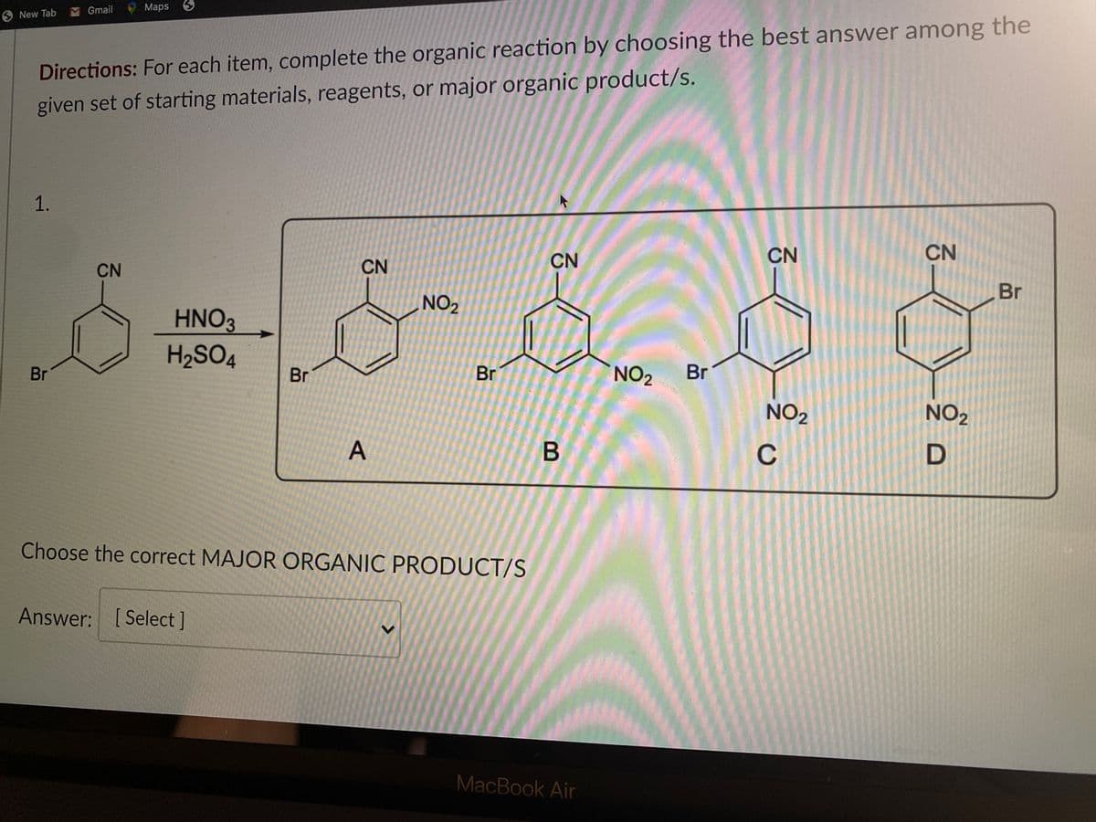 M Gmail
Maps
9 New Tab
Directions: For each item, complete the organic reaction by choosing the best answer among the
given set of starting materials, reagents, or major organic product/s.
1.
CN
CN
CN
CN
CN
Br
NO
HNO3
H2SO4
Br
Br
Br
NO2
Br
NO2
NO2
A
D
Choose the correct MAJOR ORGANIC PRODUCT/S
Answer: [ Select]
MacBook Air
C.
<>
