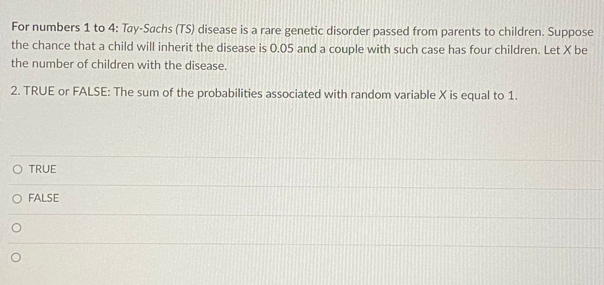 For numbers 1 to 4: Tay-Sachs (TS) disease is a rare genetic disorder passed from parents to children. Suppose
the chance that a child will inherit the disease is 0.05 and a couple with such case has four children. Let X be
the number of children with the disease.
2. TRUE or FALSE: The sum of the probabilities associated with random variable X is equal to 1.
O TRUE
O FALSE
O