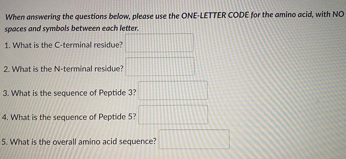 When answering the questions below, please use the ONE-LETTER CODE for the amino acid, with NO
spaces and symbols between each letter.
1. What is the C-terminal residue?
2. What is the N-terminal residue?
3. What is the sequence of Peptide 3?
4. What is the sequence of Peptide 5?
5. What is the overall amino acid sequence?

