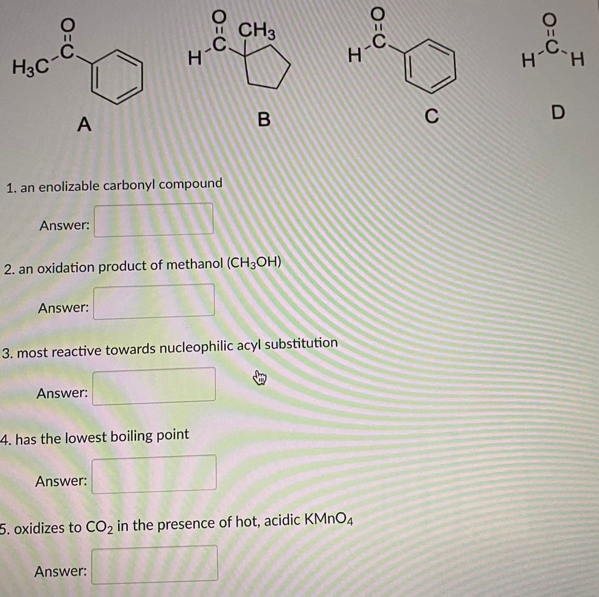 CH3
.C.
H.
.C.
H3C
H.
A
C
1. an enolizable carbonyl compound
Answer:
2. an oxidation product of methanol (CH3OH)
Answer:
3. most reactive towards nucleophilic acyl substitution
Answer:
4. has the lowest boiling point
Answer:
5. oxidizes to CO2 in the presence of hot, acidic KMNO4
Answer:
O=U
