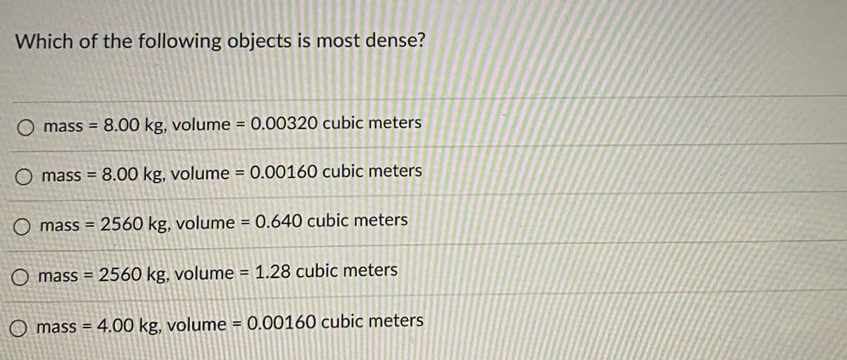 Which of the following objects is most dense?
O mass = 8.00 kg, volume = 0.00320 cubic meters
O mass = 8.00 kg, volume = 0.00160 cubic meters
O mass = 2560 kg, volume = 0.640 cubic meters
O mass= 2560 kg, volume = 1.28 cubic meters
O mass= 4.00 kg, volume = 0.00160 cubic meters