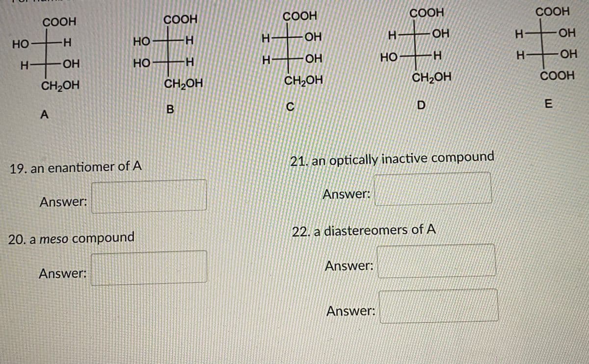 COOH
СООН
СООН
COOH
COOH
OH
OH
OH
но
H-
но
H-
H-
OH
но
H-
OH
OH
Но
H.
CH2OH
CH2OH
CH2OH
COOH
CH2OH
C
21. an optically inactive compound
19. an enantiomer of A
Answer:
Answer:
22. a diastereomers of A
20. a meso compound
Answer:
Answer:
Answer:
