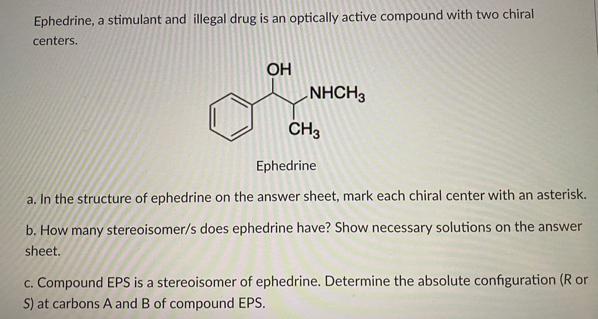 Ephedrine, a stimulant and illegal drug is an optically active compound with two chiral
centers.
OH
NHCH3
CH3
Ephedrine
a. In the structure of ephedrine on the answer sheet, mark each chiral center with an asterisk.
b. How many stereoisomer/s does ephedrine have? Show necessary solutions on the answer
sheet.
c. Compound EPS is a stereoisomer of ephedrine. Determine the absolute configuration (R or
S) at carbons A and B of compound EPS.

