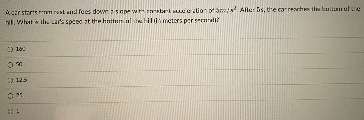 A car starts from rest and foes down a slope with constant acceleration of 5m/s2. After 5s, the car reaches the bottom of the
hill. What is the car's speed at the bottom of the hill (in meters per second)?
O 160
O 50
О 12.5
O 25
O 1
