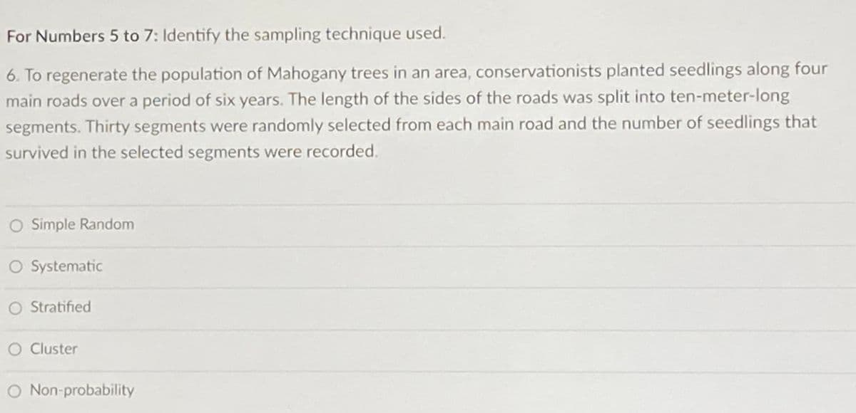 For Numbers 5 to 7: Identify the sampling technique used.
6. To regenerate the population of Mahogany trees in an area, conservationists planted seedlings along four
main roads over a period of six years. The length of the sides of the roads was split into ten-meter-long
segments. Thirty segments were randomly selected from each main road and the number of seedlings that
survived in the selected segments were recorded.
O Simple Random
O Systematic
O Stratified
O Cluster
Non-probability